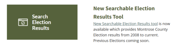 New Searchable Election Results Tool New Searchable Election Results tool is now available which provides Montrose County Election results from 2008 to current. Previous Elections coming soon.